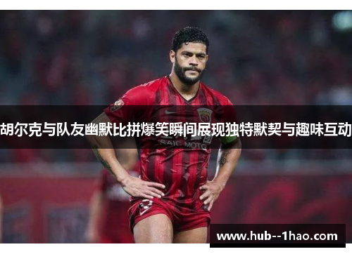 胡尔克与队友幽默比拼爆笑瞬间展现独特默契与趣味互动
