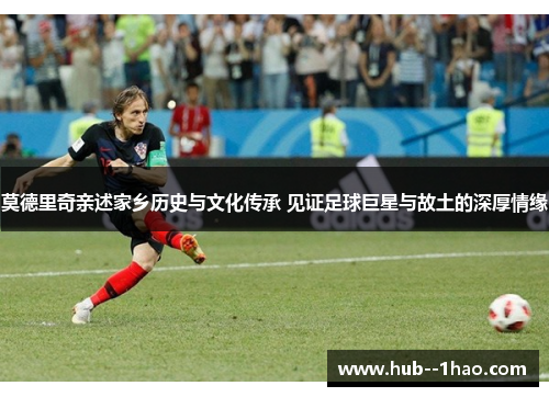 莫德里奇亲述家乡历史与文化传承 见证足球巨星与故土的深厚情缘