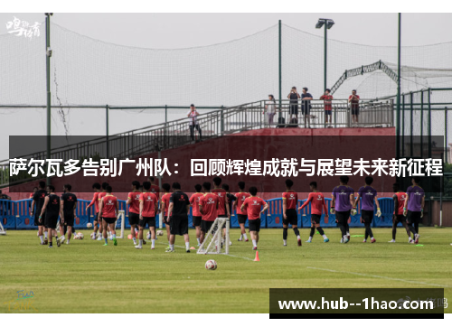 萨尔瓦多告别广州队：回顾辉煌成就与展望未来新征程
