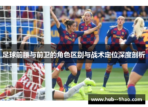 足球前腰与前卫的角色区别与战术定位深度剖析 足球前腰与前卫的角色区别与战术定位深度剖析