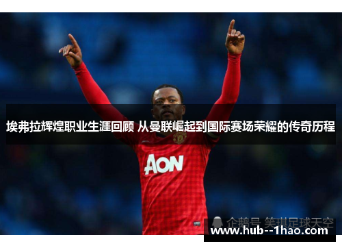 埃弗拉辉煌职业生涯回顾 从曼联崛起到国际赛场荣耀的传奇历程 埃弗拉辉煌职业生涯回顾 从曼联崛起到国际赛场荣耀的传奇历程