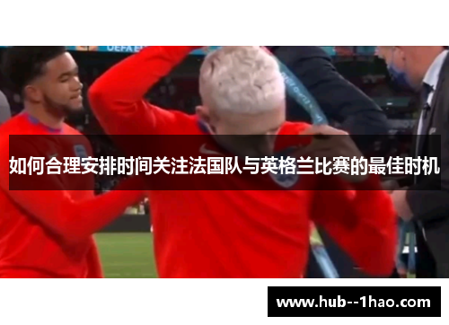 如何合理安排时间关注法国队与英格兰比赛的最佳时机 如何合理安排时间关注法国队与英格兰比赛的最佳时机