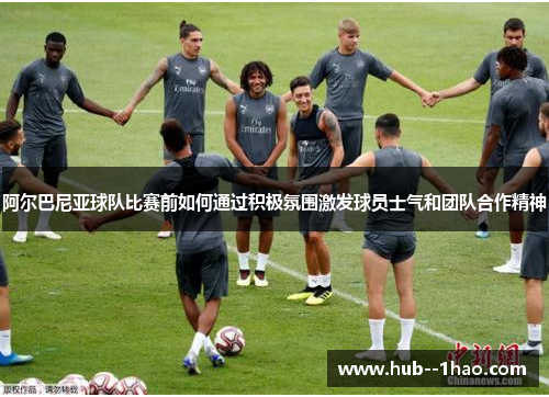 阿尔巴尼亚球队比赛前如何通过积极氛围激发球员士气和团队合作精神