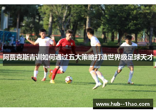 阿贾克斯青训如何通过五大策略打造世界级足球天才 阿贾克斯青训如何通过五大策略打造世界级足球天才
