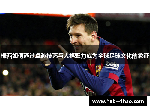 梅西如何通过卓越技艺与人格魅力成为全球足球文化的象征