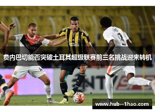 费内巴切能否突破土耳其超级联赛前三名挑战迎来转机