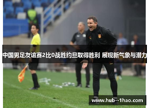 中国男足友谊赛2比0战胜约旦取得胜利 展现新气象与潜力