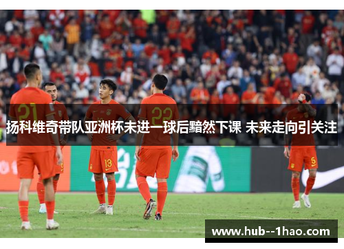 扬科维奇带队亚洲杯未进一球后黯然下课 未来走向引关注 扬科维奇带队亚洲杯未进一球后黯然下课 未来走向引关注