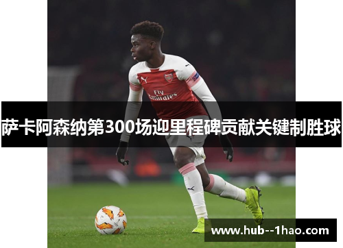 萨卡阿森纳第300场迎里程碑贡献关键制胜球