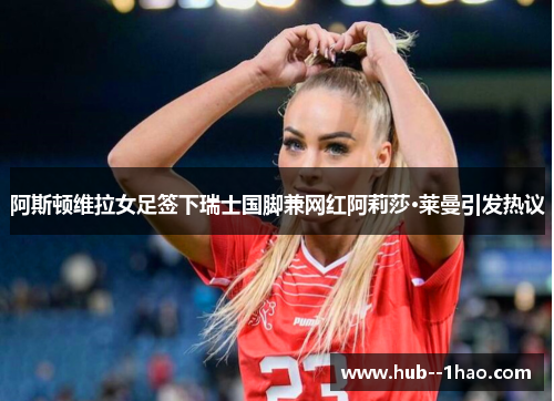 阿斯顿维拉女足签下瑞士国脚兼网红阿莉莎·莱曼引发热议