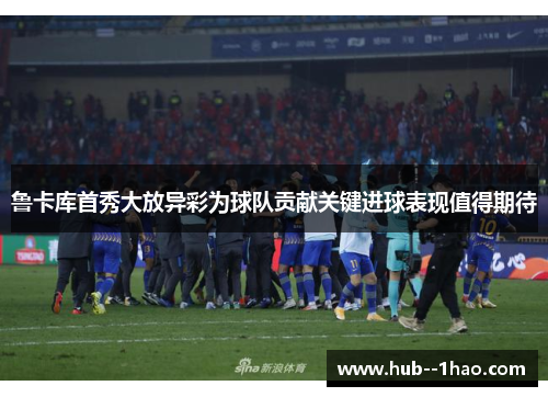 鲁卡库首秀大放异彩为球队贡献关键进球表现值得期待