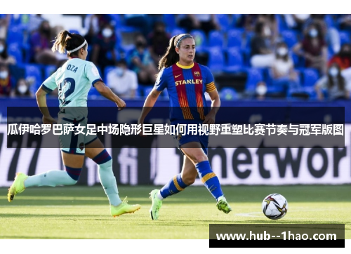 瓜伊哈罗巴萨女足中场隐形巨星如何用视野重塑比赛节奏与冠军版图